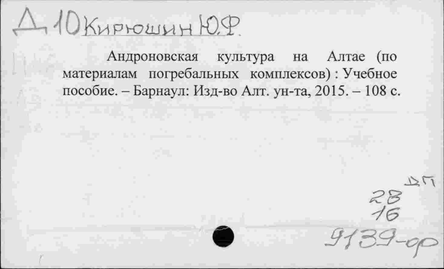 ﻿ДЈОКи РЮШИ н Ю,Ф
Андроновская культура на Алтае (по материалам погребальных комплексов) : Учебное пособие. - Барнаул: Изд-во Алт. ун-та, 2015. - 108 с